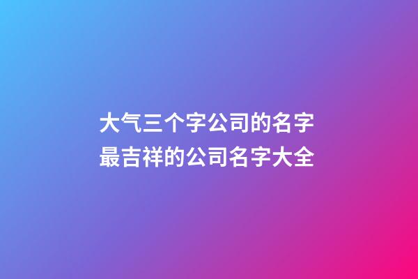 大气三个字公司的名字 最吉祥的公司名字大全-第1张-公司起名-玄机派